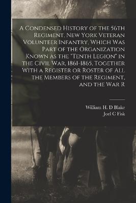 A Condensed History of the 56th Regiment, New York Veteran Volunteer Infantry, Which was Part of the Organization Known as the Tenth Legion in the Civil War, 1861-1865, Together With a Register or Roster of all the Members of the Regiment, and the war R - Joel C Fisk,William H D Blake - cover