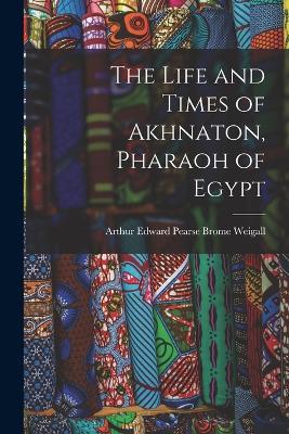 The Life and Times of Akhnaton, Pharaoh of Egypt - Arthur Edward Pearse Brome Weigall - cover