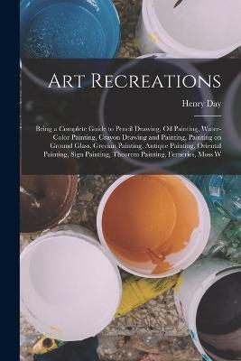 Art Recreations; Being a Complete Guide to Pencil Drawing, oil Painting, Water-color Painting, Crayon Drawing and Painting, Painting on Ground Glass, Grecian Painting, Antique Painting, Oriental Painting, Sign Painting, Theorem Painting, Ferneries, Moss W - Henry Day - cover