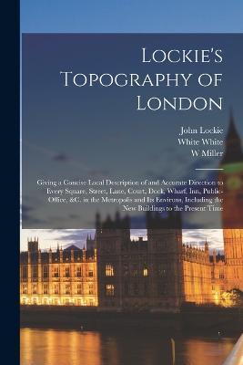 Lockie's Topography of London: Giving a Concise Local Description of and Accurate Direction to Every Square, Street, Lane, Court, Dock, Wharf, inn, Public-office, &c. in the Metropolis and its Environs, Including the new Buildings to the Present Time - W Miller,John Lockie,Nicol Nicol - cover