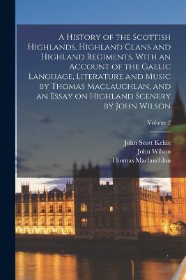 A History of the Scottish Highlands, Highland Clans and Highland Regiments, With an Account of the Gaelic Language, Literature and Music by Thomas Maclauchlan, and an Essay on Highland Scenery by John Wilson; Volume 2 - Thomas MacLauchlan,John Wilson,John Scott Keltie - cover