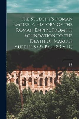The Student's Roman Empire. A History of the Roman Empire From its Foundation to the Death of Marcus Aurelius (27 B.C.-180 A.D.) - J B 1861-1927 Bury - cover