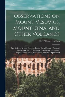 Observations on Mount Vesuvius, Mount Etna, and Other Volcanos: In a Series of Letters, Addressed to the Royal Society, From the Honourable Sir W. Hamilton ...: to Which are Added, Explanatory Notes by the Author, Hitherto Unpublished - William Hamilton - cover