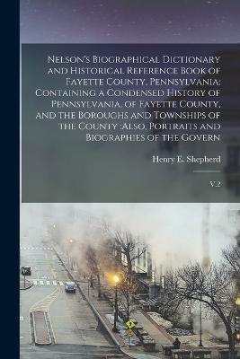 Nelson's Biographical Dictionary and Historical Reference Book of Fayette County, Pennsylvania: Containing a Condensed History of Pennsylvania, of Fayette County, and the Boroughs and Townships of the County: also, Portraits and Biographies of the Govern: V.2 - Henry E 1844-1929 Shepherd - cover