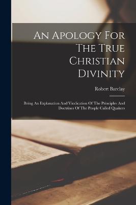 An Apology For The True Christian Divinity: Being An Explanation And Vindication Of The Principles And Doctrines Of The People Called Quakers - Robert Barclay - cover
