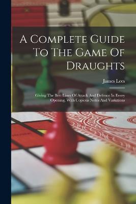 A Complete Guide To The Game Of Draughts: Giving The Best Lines Of Attack And Defence In Every Opening, With Copious Notes And Variations - James Lees - cover