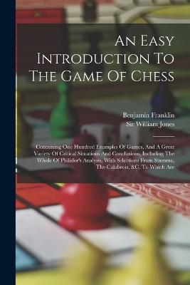An Easy Introduction To The Game Of Chess: Containing One Hundred Examples Of Games, And A Great Variety Of Critical Situations And Conclusions, Including The Whole Of Philidor's Analysis, With Selections From Stamma, The Calabrois, &c, To Which Are - William Jones,Benjamin Franklin - cover