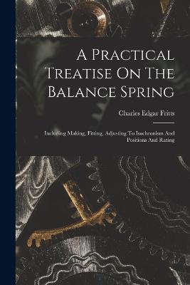A Practical Treatise On The Balance Spring: Including Making, Fitting, Adjusting To Isochronism And Positions And Rating - Charles Edgar Fritts - cover