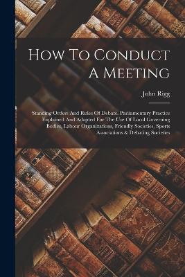 How To Conduct A Meeting: Standing Orders And Rules Of Debate. Parliamentary Practice Explained And Adapted For The Use Of Local Governing Bodies, Labour Organizations, Friendly Societies, Sports Associations & Debating Societies - John Rigg - cover