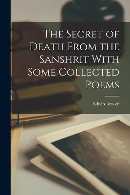 The Secret of Death From the Sanshrit With Some Collected Poems - Edwin Arnold - cover