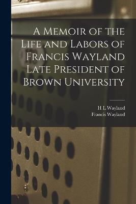 A Memoir of the Life and Labors of Francis Wayland Late President of Brown University - Francis Wayland,H L Wayland - cover