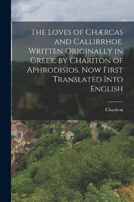 The Loves of Chaercas and Callirrhoe. Written Originally in Greek, by Chariton of Aphrodisios. Now First Translated Into English - Chariton - cover