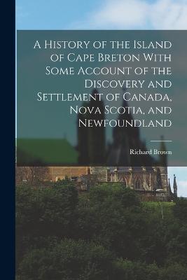 A History of the Island of Cape Breton With Some Account of the Discovery and Settlement of Canada, Nova Scotia, and Newfoundland - Richard Brown - cover
