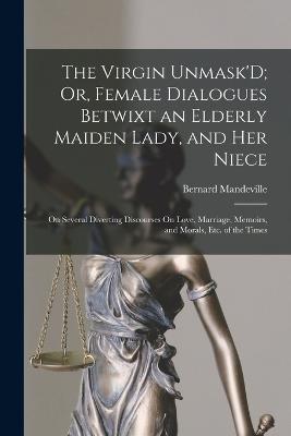 The Virgin Unmask'D; Or, Female Dialogues Betwixt an Elderly Maiden Lady, and Her Niece: On Several Diverting Discourses On Love, Marriage, Memoirs, and Morals, Etc. of the Times - Bernard Mandeville - cover