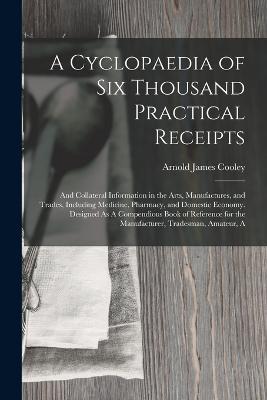 A Cyclopaedia of Six Thousand Practical Receipts: And Collateral Information in the Arts, Manufactures, and Trades, Including Medicine, Pharmacy, and Domestic Economy. Designed As A Compendious Book of Reference for the Manufacturer, Tradesman, Amateur, A - Arnold James Cooley - cover