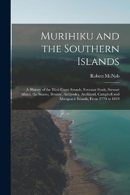 Murihiku and the Southern Islands: A History of the West Coast Sounds, Foveaux Strait, Stewart Island, the Snares, Bounty, Antipodes, Auckland, Campbell and Macquarie Islands, From 1770 to 1829 - Robert McNab - cover