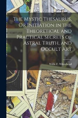The Mystic Thesaurus, Or Initiation in the Theoretical and Practical Secrets of Astral Truth, and Occult Art - Willis F Whitehead - cover