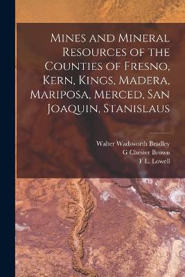 Mines and Mineral Resources of the Counties of Fresno, Kern, Kings, Madera, Mariposa, Merced, San Joaquin, Stanislaus - Walter Wadsworth Bradley,G Chester Brown,F L Lowell - cover
