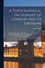 A Topographical Dictionary of London and Its Environs: Containing Descriptive and Critical Accounts of All the Public and Private Buildings, Offices, Docks, Squares, Streets, Lanes, Wards, Liberties, Charitable, Scholastic and Other Establishments, With L