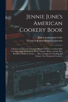 Jennie June's American Cookery Book: Containing Upwards of Twelve Hundred Choice and Carefully Tested Receipts, Embracing All the Popular Dishes, and the Best Results of Modern Science ... Also, a Chapter for Invalids, for Infants, One On Jewish Cookery, - Elizabeth Robins Pennell Collection,Jane Cunningham Croly - cover