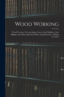Wood Working; Wood Turning; Patternmaking; Green-Sand Molding; Core Making; Dry-Sand and Loam Work; Cupola Practice; Mixing Cast Iron - Anonymous - cover