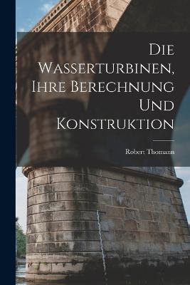 Die Wasserturbinen, Ihre Berechnung Und Konstruktion - Robert Thomann - cover