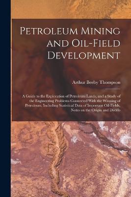 Petroleum Mining and Oil-field Development; a Guide to the Exploration of Petroleum Lands, and a Study of the Engineering Problems Connected With the Winning of Petroleum, Including Statistical Data of Important Oil-fields, Notes on the Origin and Distrib - Arthur Beeby Thompson - cover