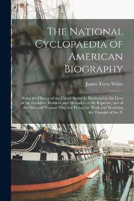 The National Cyclopaedia of American Biography: Being the History of the United States As Illustrated in the Lives of the Founders, Builders, and Defenders of the Republic, and of the Men and Women Who Are Doing the Work and Moulding the Thought of the Pr - James Terry White - cover