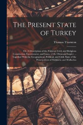 The Present State of Turkey; or, A Description of the Political, Civil, and Religious Constitution, Government, and Laws, of the Ottoman Empire ... Together With the Geographical, Political, and Civil, State of the Principalities of Moldavia and Wallachia - Thomas Thornton - cover
