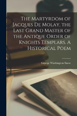 The Martyrdom of Jacques De Molay, the Last Grand Master of the Antique Order of Knights Templars. A Historical Poem - cover