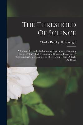 The Threshold Of Science: A Variety Of Simple And Amusing Experiments Illustrating Some Of The Chief Physical And Chemical Properties Of Surrounding Objects, And The Effects Upon Them Of Light And Heat - cover