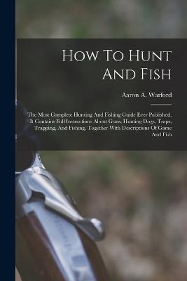 How To Hunt And Fish: The Most Complete Hunting And Fishing Guide Ever Published. It Contains Full Instructions About Guns, Hunting Dogs, Traps, Trapping, And Fishing, Together With Descriptions Of Game And Fish - Aaron A Warford - cover