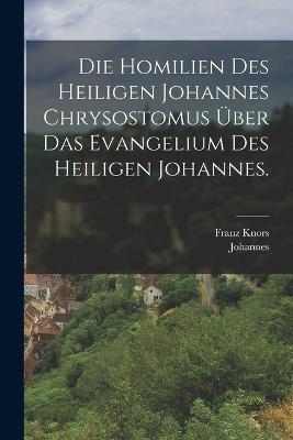 Die Homilien des heiligen Johannes Chrysostomus über das Evangelium des heiligen Johannes. - Johannes (Chrysostomus),Franz Knors - cover
