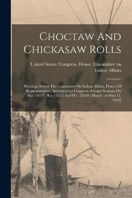 Choctaw And Chickasaw Rolls: Hearings Before The Committee On Indian Affairs, House Of Representatives, Seventy-first Congress, Second Session, On H.r. 19279, H.r. 19552 And H.r. 22830 [march 18-may 13, 1910] - cover