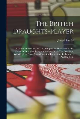 The British Draughts-player: A Course Of Studies On The Principles And Practice Of The Game Of Draughts, Being An Analysis Of All The Openings, With Copious Notes, Variations, And Instructions To Learners And Students - Joseph Gould - cover