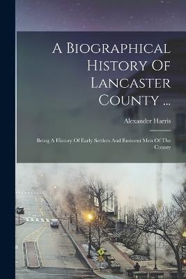 A Biographical History Of Lancaster County ...: Being A History Of Early Settlers And Eminent Men Of The County - Alexander Harris - cover