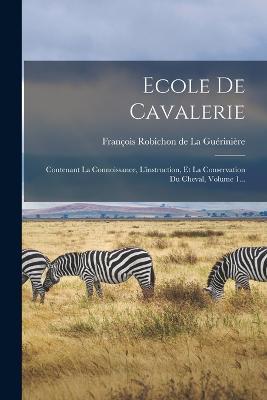 Ecole De Cavalerie: Contenant La Connoissance, L'instruction, Et La Conservation Du Cheval, Volume 1... - cover