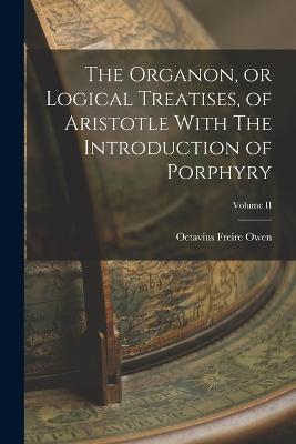 The Organon, or Logical Treatises, of Aristotle With The Introduction of Porphyry; Volume II - Octavius Freire Owen - cover