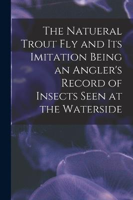 The Natueral Trout fly and its Imitation Being an Angler's Record of Insects Seen at the Waterside - Anonymous - cover