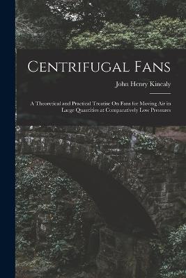 Centrifugal Fans: A Theoretical and Practical Treatise On Fans for Moving Air in Large Quantities at Comparatively Low Pressures - John Henry Kinealy - cover