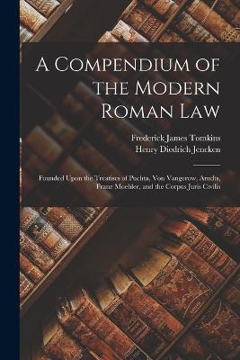 A Compendium of the Modern Roman Law: Founded Upon the Treatises of Puchta, Von Vangerow, Arndts, Franz Moehler, and the Corpus Juris Civilis - Frederick James Tomkins,Henry Diedrich Jencken - cover
