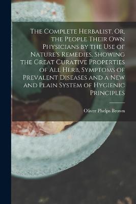 The Complete Herbalist, Or, the People Their Own Physicians by the Use of Nature's Remedies. Showing the Great Curative Properties of All Herb, Symptoms of Prevalent Diseases and a New and Plain System of Hygienic Principles - Oliver Phelps Brown - cover