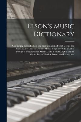 Elson's Music Dictionary: Containing the Definition and Pronunciation of Such Terms and Signs As Are Used in Modern Music; Together With a List of Foreign Composers and Artists ... and a Short English-Italian Vocabulary of Musical Words and Expressions - Anonymous - cover