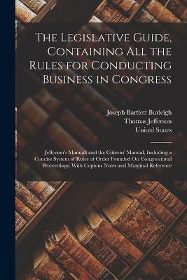 The Legislative Guide, Containing All the Rules for Conducting Business in Congress: Jefferson's Manual; and the Citizens' Manual, Including a Concise System of Rules of Order Founded On Congressional Proceedings: With Copious Notes and Marginal Reference - Thomas Jefferson,Joseph Bartlett Burleigh - cover