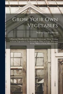 Grow Your Own Vegetables: A Practical Handbook for Allotment Holders and Those Wishing to Grow Vegetables in Small Gardens; What to Grow, Where to Grow, When to Grow, How to Grow - Stanley Currie Johnson - cover