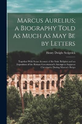 Marcus Aurelius; a Biography Told As Much As May Be by Letters: Together With Some Account of the Stoic Religion and an Exposition of the Roman Government's Attempt to Suppress Christianity During Marcus's Reign - Henry Dwight Sedgwick - cover
