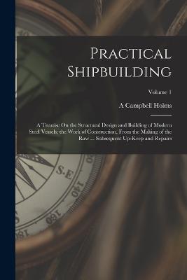 Practical Shipbuilding: A Treatise On the Structural Design and Building of Modern Steel Vessels; the Work of Construction, From the Making of the Raw ... Subsequent Up-Keep and Repairs; Volume 1 - A Campbell Holms - cover