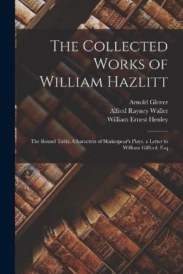 The Collected Works of William Hazlitt: The Round Table. Characters of Shakespear's Plays. a Letter to William Gifford, Esq - William Ernest Henley,Alfred Rayney Waller,Arnold Glover - cover