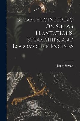 Steam Engineering On Sugar Plantations, Steamships, and Locomotive Engines - James Stewart - cover