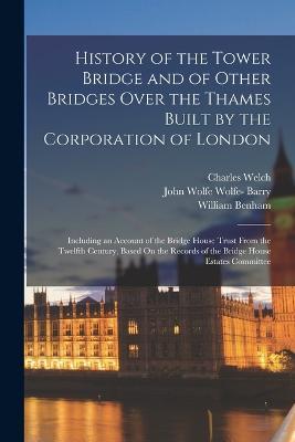 History of the Tower Bridge and of Other Bridges Over the Thames Built by the Corporation of London: Including an Account of the Bridge House Trust From the Twelfth Century, Based On the Records of the Bridge House Estates Committee - Charles Welch,William Benham,John Wolfe Wolfe- Barry - cover